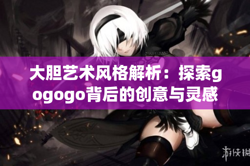 大胆艺术风格解析：探索gogogo背后的创意与灵感