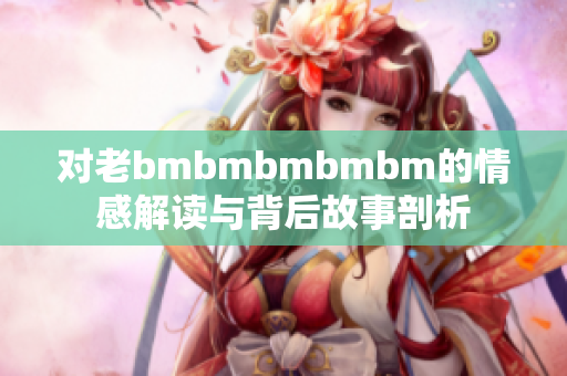 对老bmbmbmbmbm的情感解读与背后故事剖析