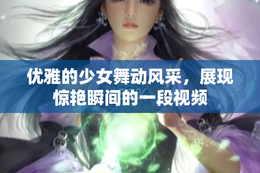 优雅的少女舞动风采，展现惊艳瞬间的一段视频