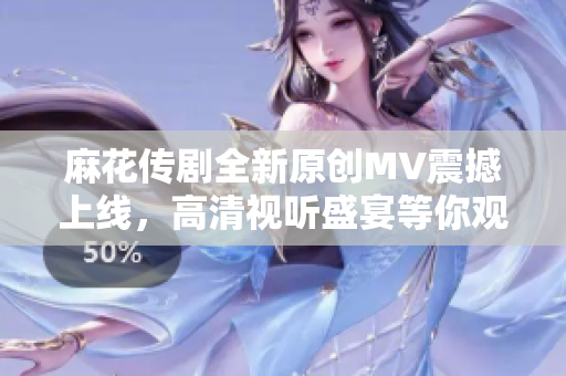 麻花传剧全新原创MV震撼上线，高清视听盛宴等你观看！