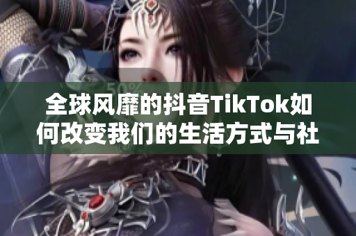 全球风靡的抖音TikTok如何改变我们的生活方式与社交互动