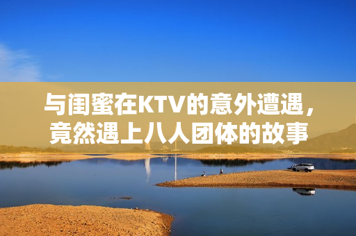 与闺蜜在KTV的意外遭遇，竟然遇上八人团体的故事