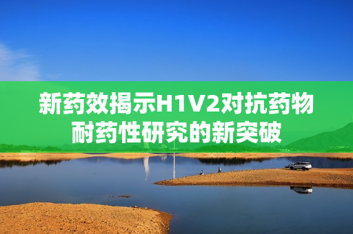 新药效揭示H1V2对抗药物耐药性研究的新突破