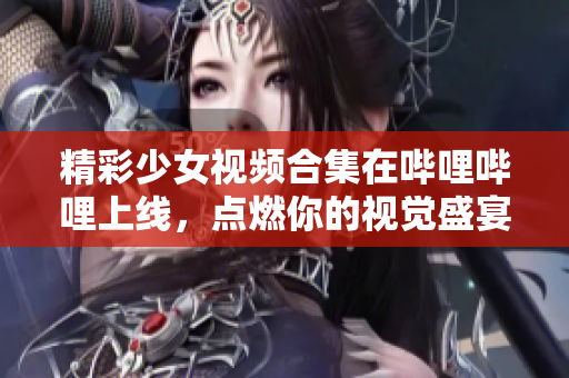 精彩少女视频合集在哔哩哔哩上线，点燃你的视觉盛宴