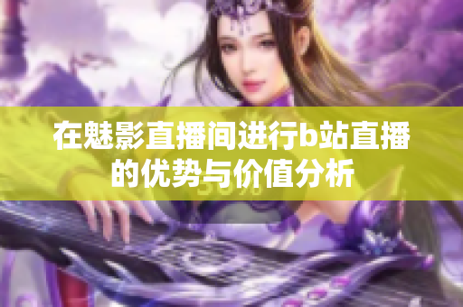 在魅影直播间进行b站直播的优势与价值分析