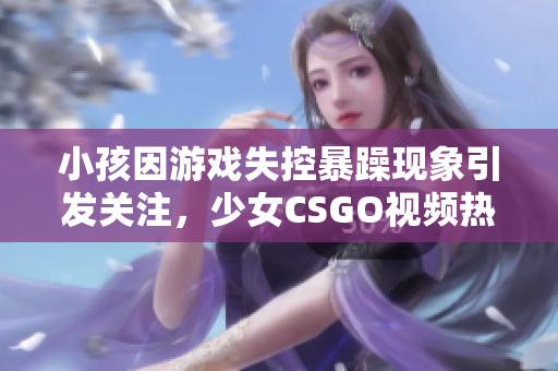 小孩因游戏失控暴躁现象引发关注，少女CSGO视频热议