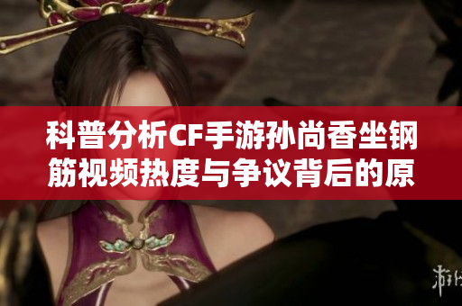 科普分析CF手游孙尚香坐钢筋视频热度与争议背后的原因