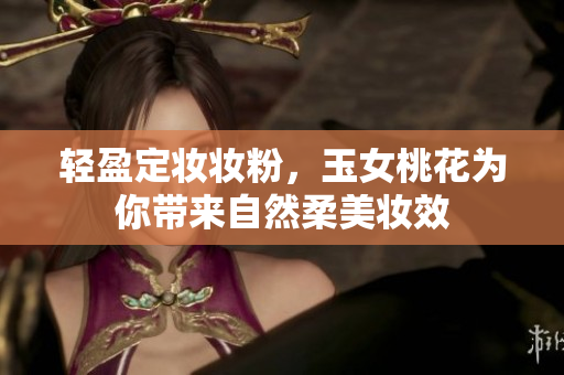 轻盈定妆妆粉，玉女桃花为你带来自然柔美妆效