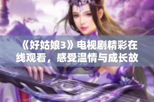 《好姑娘3》电视剧精彩在线观看，感受温情与成长故事